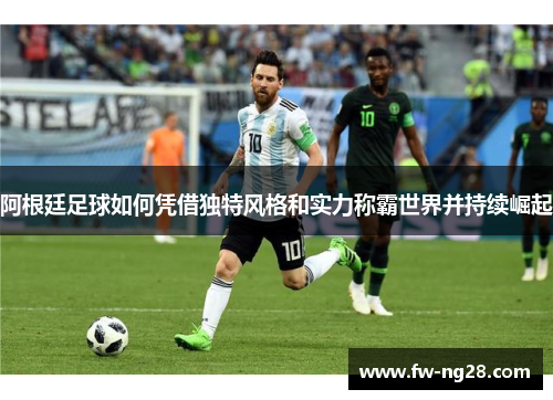 阿根廷足球如何凭借独特风格和实力称霸世界并持续崛起 阿根廷足球如何凭借独特风格和实力称霸世界并持续崛起