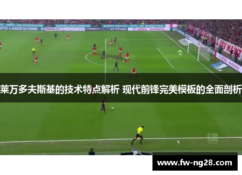 莱万多夫斯基的技术特点解析 现代前锋完美模板的全面剖析