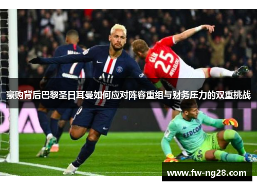 豪购背后巴黎圣日耳曼如何应对阵容重组与财务压力的双重挑战