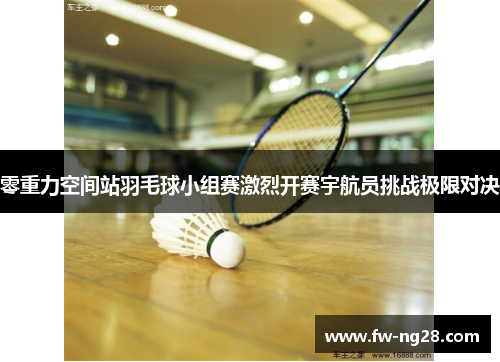 零重力空间站羽毛球小组赛激烈开赛宇航员挑战极限对决