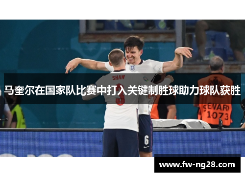 马奎尔在国家队比赛中打入关键制胜球助力球队获胜 马奎尔在国家队比赛中打入关键制胜球助力球队获胜