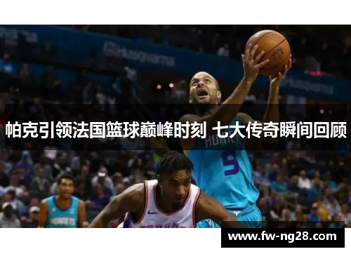 帕克引领法国篮球巅峰时刻 七大传奇瞬间回顾