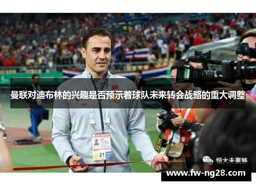 曼联对迪布林的兴趣是否预示着球队未来转会战略的重大调整