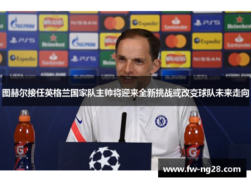 图赫尔接任英格兰国家队主帅将迎来全新挑战或改变球队未来走向