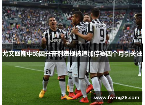 尤文图斯中场因兴奋剂违规被追加停赛四个月引关注