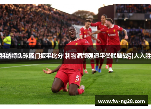 科纳特头球破门扳平比分 利物浦顽强追平曼联鏖战引人入胜