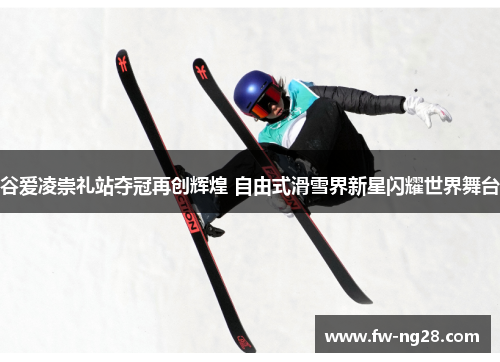 谷爱凌崇礼站夺冠再创辉煌 自由式滑雪界新星闪耀世界舞台