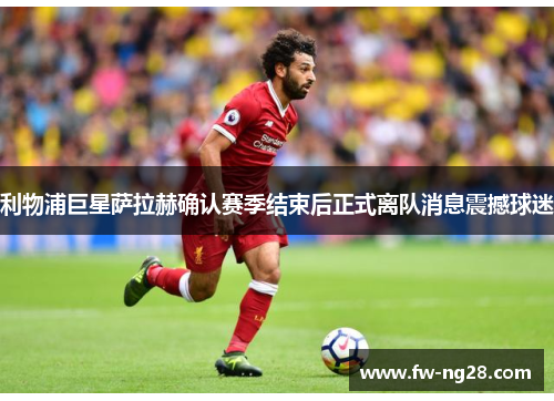 利物浦巨星萨拉赫确认赛季结束后正式离队消息震撼球迷 利物浦巨星萨拉赫确认赛季结束后正式离队消息震撼球迷