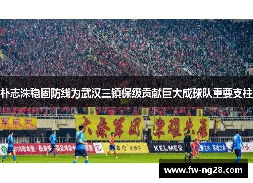 朴志洙稳固防线为武汉三镇保级贡献巨大成球队重要支柱 朴志洙稳固防线为武汉三镇保级贡献巨大成球队重要支柱