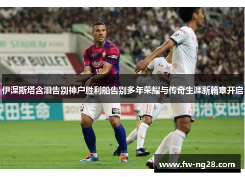 伊涅斯塔含泪告别神户胜利船告别多年荣耀与传奇生涯新篇章开启 伊涅斯塔含泪告别神户胜利船告别多年荣耀与传奇生涯新篇章开启